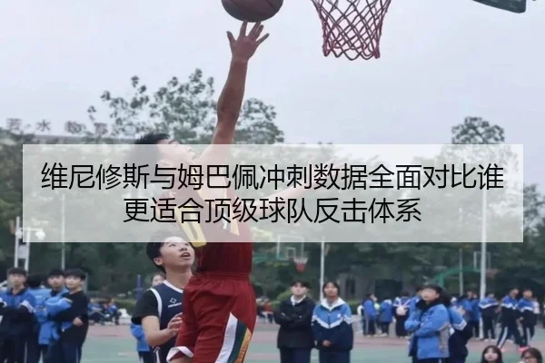 维尼修斯与姆巴佩冲刺数据全面对比谁更适合顶级球队反击体系