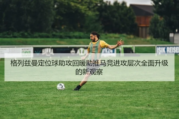 格列兹曼定位球助攻回暖助推马竞进攻层次全面升级的新观察